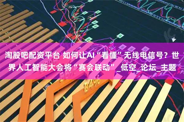淘股吧配资平台 如何让AI“看懂”无线电信号？世界人工智能大会将“赛会联动”_低空_论坛_主题