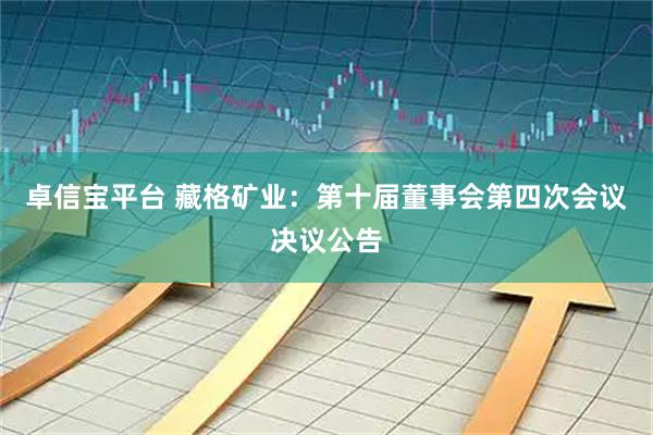 卓信宝平台 藏格矿业：第十届董事会第四次会议决议公告