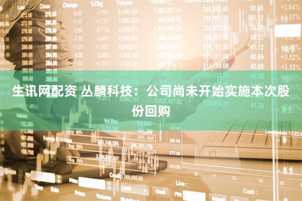 生讯网配资 丛麟科技：公司尚未开始实施本次股份回购
