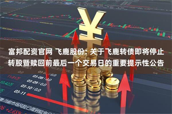 富邦配资官网 飞鹿股份: 关于飞鹿转债即将停止转股暨赎回前最后一个交易日的重要提示性公告