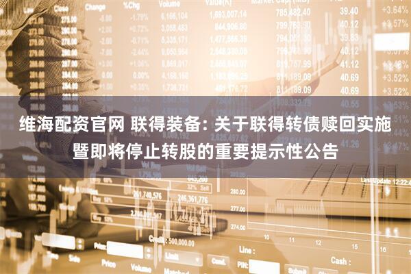 维海配资官网 联得装备: 关于联得转债赎回实施暨即将停止转股的重要提示性公告