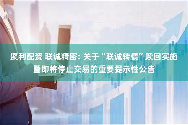 聚利配资 联诚精密: 关于“联诚转债”赎回实施暨即将停止交易的重要提示性公告