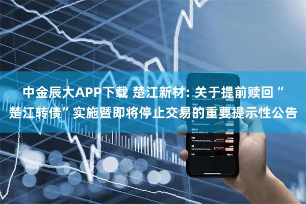 中金辰大APP下载 楚江新材: 关于提前赎回“楚江转债”实施暨即将停止交易的重要提示性公告