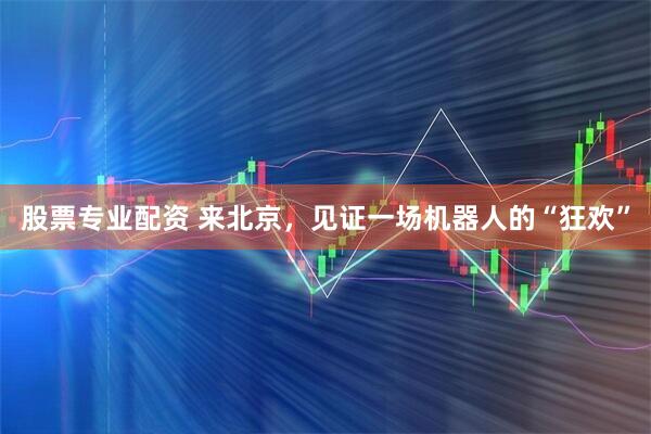 股票专业配资 来北京，见证一场机器人的“狂欢”