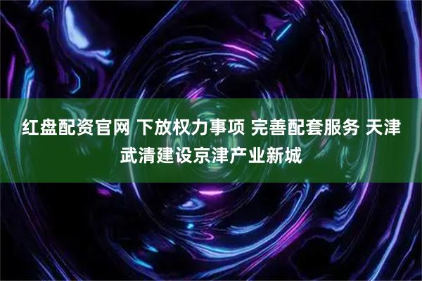 红盘配资官网 下放权力事项 完善配套服务 天津武清建设京津产业新城