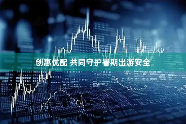 创惠优配 共同守护暑期出游安全