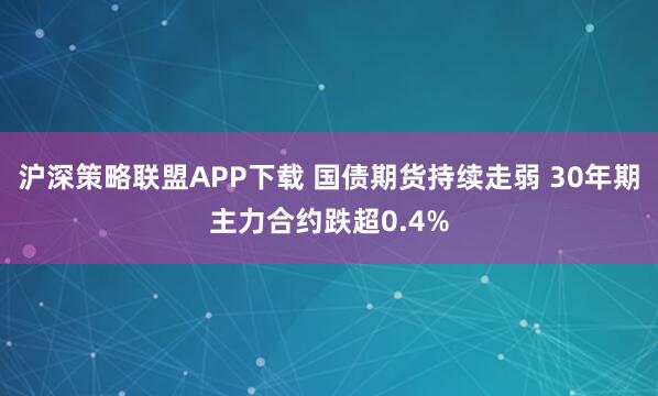 沪深策略联盟APP下载 国债期货持续走弱 30年期主力合约跌超0.4%