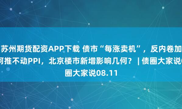 苏州期货配资APP下载 债市“每涨卖机”，反内卷加码为何推不动PPI，北京楼市新增影响几何？ | 债圈大家说08.11