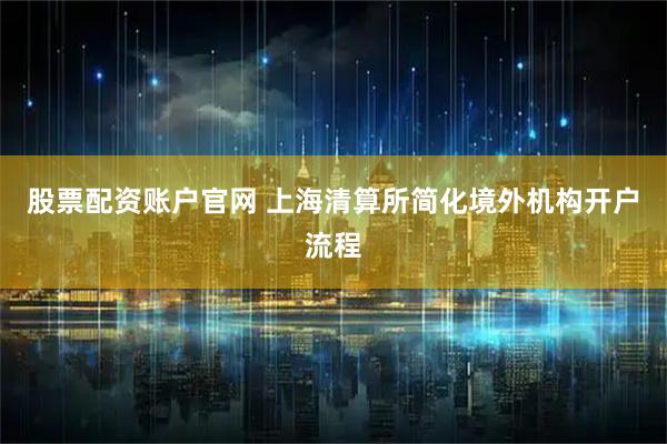 股票配资账户官网 上海清算所简化境外机构开户流程