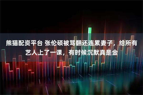 熊猫配资平台 张伦硕被骂翻还连累妻子，给所有艺人上了一课，有时候沉默真是金