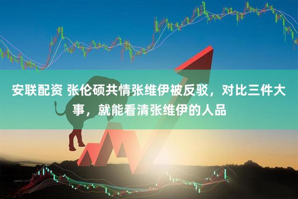 安联配资 张伦硕共情张维伊被反驳，对比三件大事，就能看清张维伊的人品