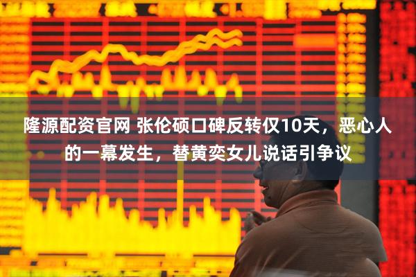 隆源配资官网 张伦硕口碑反转仅10天，恶心人的一幕发生，替黄奕女儿说话引争议