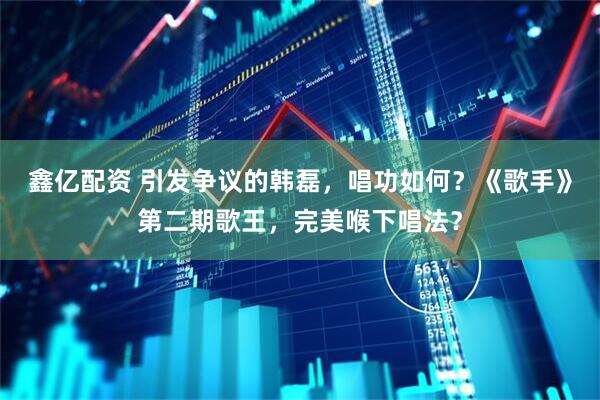 鑫亿配资 引发争议的韩磊，唱功如何？《歌手》第二期歌王，完美喉下唱法？
