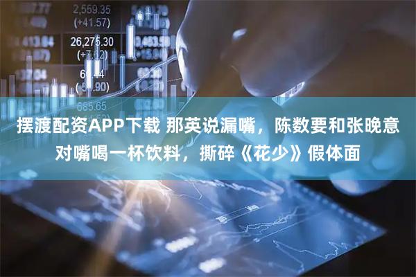 摆渡配资APP下载 那英说漏嘴，陈数要和张晚意对嘴喝一杯饮料，撕碎《花少》假体面
