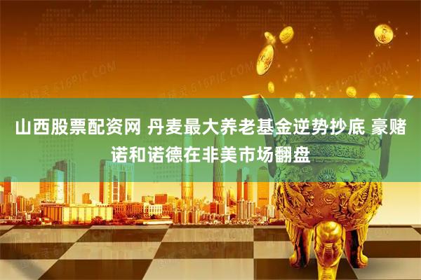 山西股票配资网 丹麦最大养老基金逆势抄底 豪赌诺和诺德在非美市场翻盘
