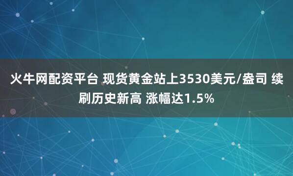 火牛网配资平台 现货黄金站上3530美元/盎司 续刷历史新高 涨幅达1.5%