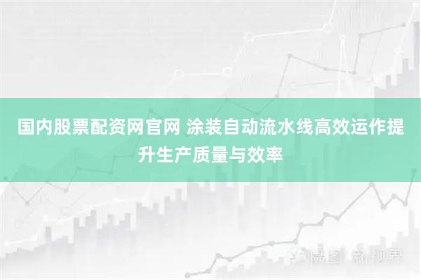 国内股票配资网官网 涂装自动流水线高效运作提升生产质量与效率